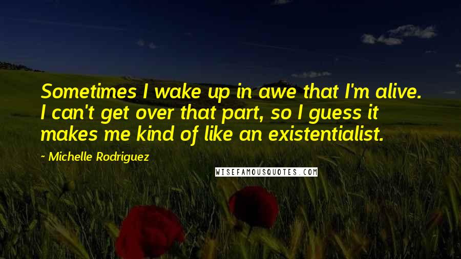 Michelle Rodriguez Quotes: Sometimes I wake up in awe that I'm alive. I can't get over that part, so I guess it makes me kind of like an existentialist.