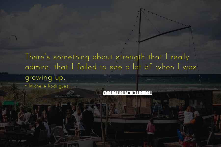 Michelle Rodriguez Quotes: There's something about strength that I really admire, that I failed to see a lot of when I was growing up.