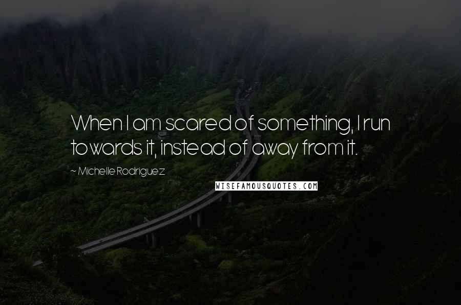 Michelle Rodriguez Quotes: When I am scared of something, I run towards it, instead of away from it.