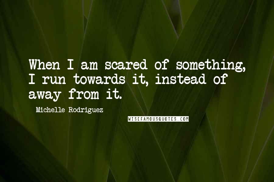 Michelle Rodriguez Quotes: When I am scared of something, I run towards it, instead of away from it.