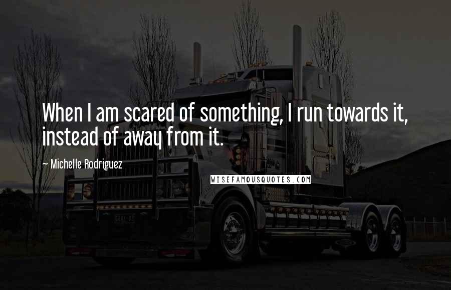 Michelle Rodriguez Quotes: When I am scared of something, I run towards it, instead of away from it.