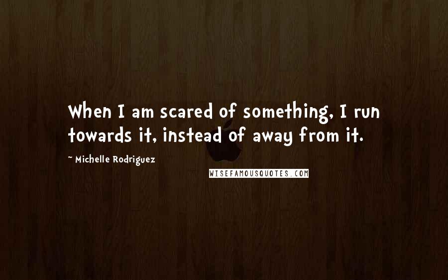 Michelle Rodriguez Quotes: When I am scared of something, I run towards it, instead of away from it.