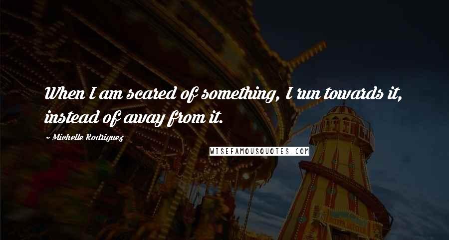 Michelle Rodriguez Quotes: When I am scared of something, I run towards it, instead of away from it.