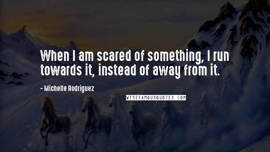 Michelle Rodriguez Quotes: When I am scared of something, I run towards it, instead of away from it.