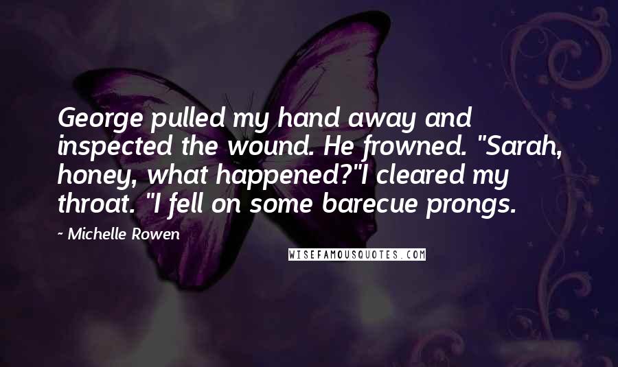 Michelle Rowen Quotes: George pulled my hand away and inspected the wound. He frowned. "Sarah, honey, what happened?"I cleared my throat. "I fell on some barecue prongs.