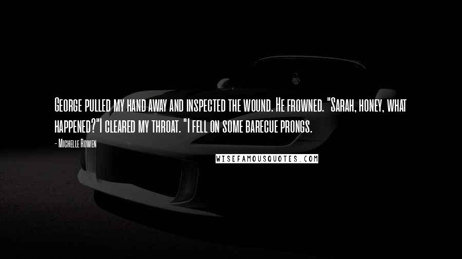 Michelle Rowen Quotes: George pulled my hand away and inspected the wound. He frowned. "Sarah, honey, what happened?"I cleared my throat. "I fell on some barecue prongs.