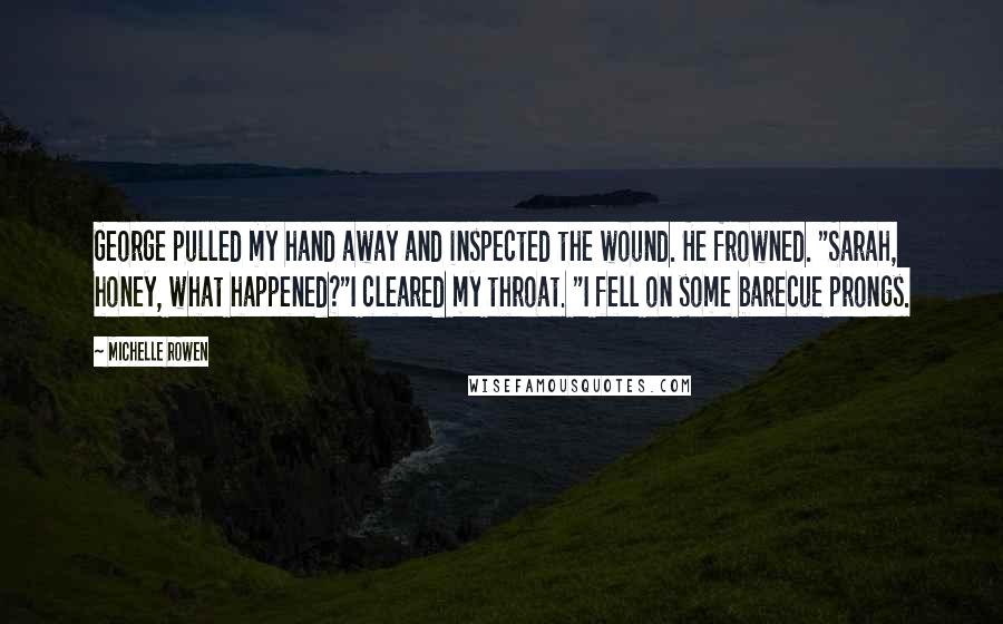 Michelle Rowen Quotes: George pulled my hand away and inspected the wound. He frowned. "Sarah, honey, what happened?"I cleared my throat. "I fell on some barecue prongs.