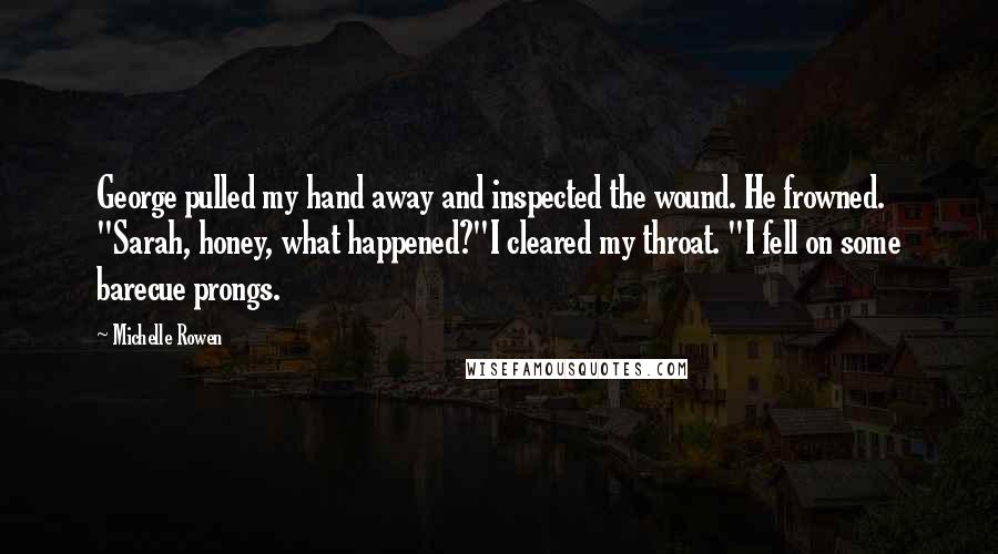 Michelle Rowen Quotes: George pulled my hand away and inspected the wound. He frowned. "Sarah, honey, what happened?"I cleared my throat. "I fell on some barecue prongs.