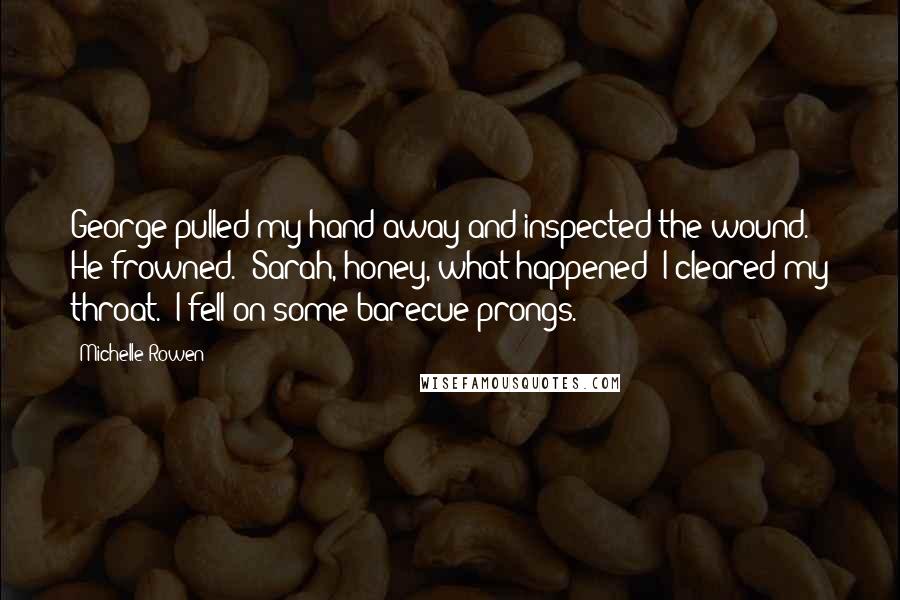 Michelle Rowen Quotes: George pulled my hand away and inspected the wound. He frowned. "Sarah, honey, what happened?"I cleared my throat. "I fell on some barecue prongs.
