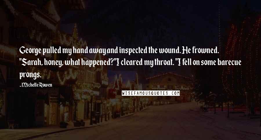Michelle Rowen Quotes: George pulled my hand away and inspected the wound. He frowned. "Sarah, honey, what happened?"I cleared my throat. "I fell on some barecue prongs.