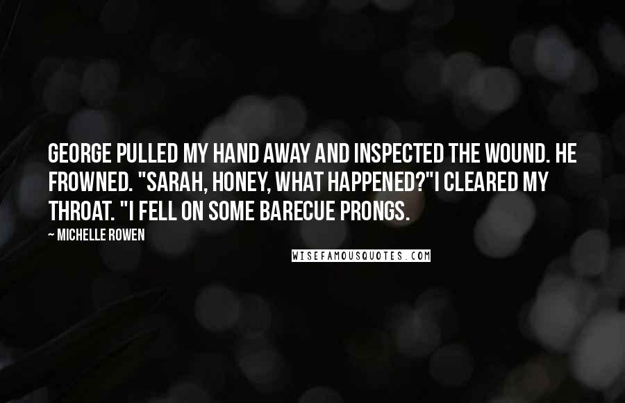 Michelle Rowen Quotes: George pulled my hand away and inspected the wound. He frowned. "Sarah, honey, what happened?"I cleared my throat. "I fell on some barecue prongs.