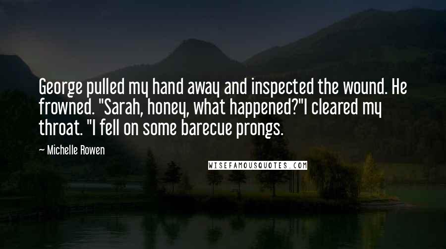 Michelle Rowen Quotes: George pulled my hand away and inspected the wound. He frowned. "Sarah, honey, what happened?"I cleared my throat. "I fell on some barecue prongs.