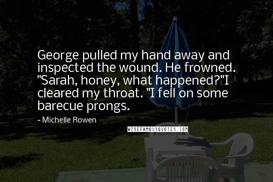 Michelle Rowen Quotes: George pulled my hand away and inspected the wound. He frowned. "Sarah, honey, what happened?"I cleared my throat. "I fell on some barecue prongs.