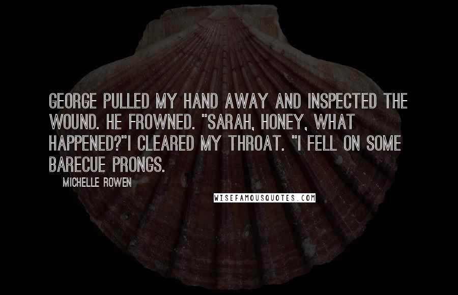 Michelle Rowen Quotes: George pulled my hand away and inspected the wound. He frowned. "Sarah, honey, what happened?"I cleared my throat. "I fell on some barecue prongs.
