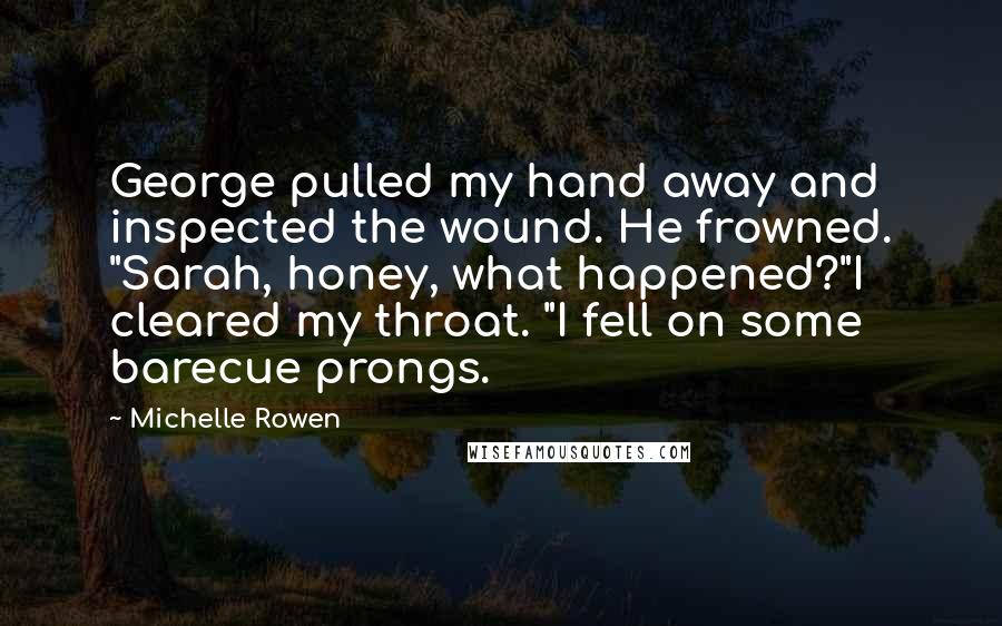 Michelle Rowen Quotes: George pulled my hand away and inspected the wound. He frowned. "Sarah, honey, what happened?"I cleared my throat. "I fell on some barecue prongs.