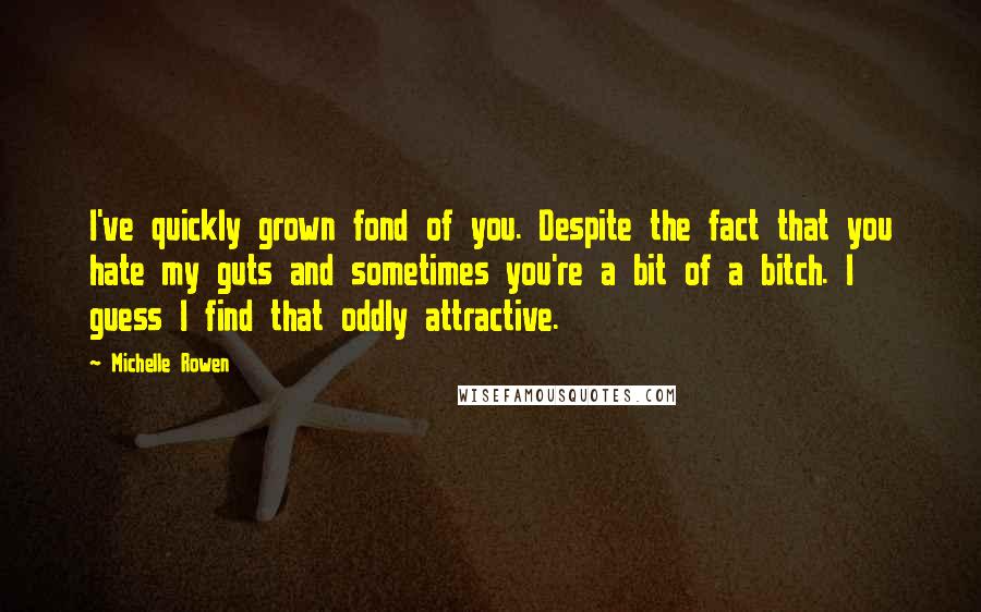 Michelle Rowen Quotes: I've quickly grown fond of you. Despite the fact that you hate my guts and sometimes you're a bit of a bitch. I guess I find that oddly attractive.