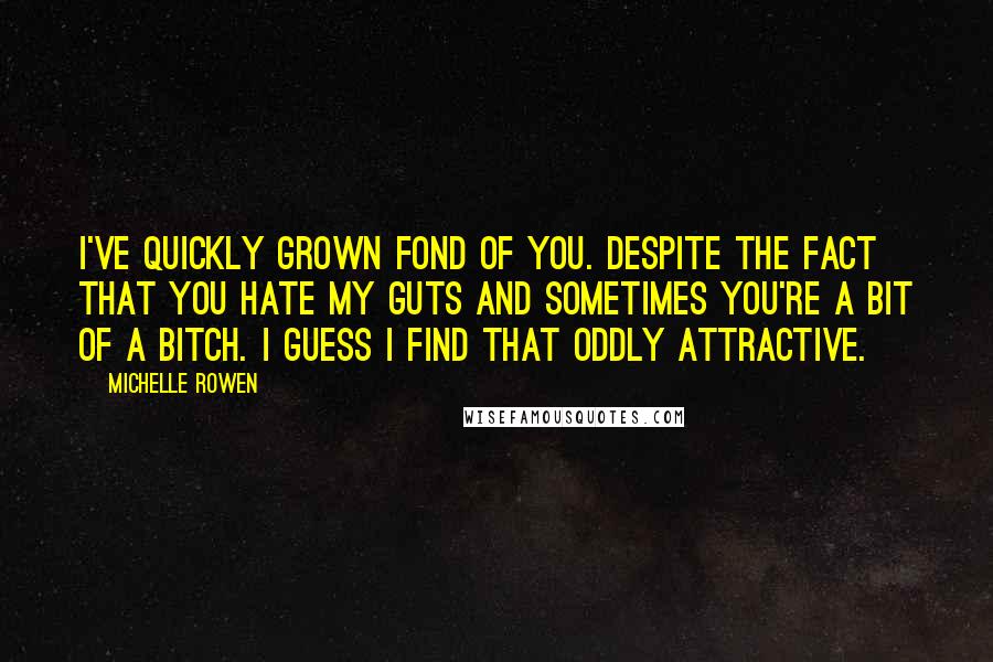 Michelle Rowen Quotes: I've quickly grown fond of you. Despite the fact that you hate my guts and sometimes you're a bit of a bitch. I guess I find that oddly attractive.