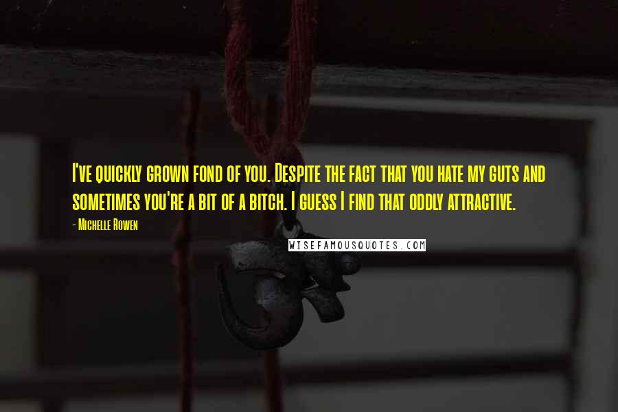 Michelle Rowen Quotes: I've quickly grown fond of you. Despite the fact that you hate my guts and sometimes you're a bit of a bitch. I guess I find that oddly attractive.