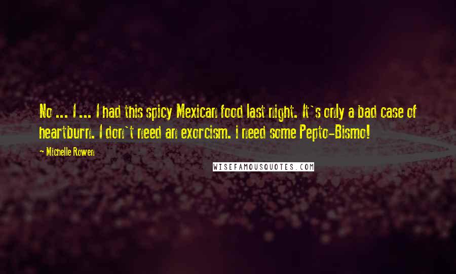 Michelle Rowen Quotes: No ... I ... I had this spicy Mexican food last night. It's only a bad case of heartburn. I don't need an exorcism. i need some Pepto-Bismo!