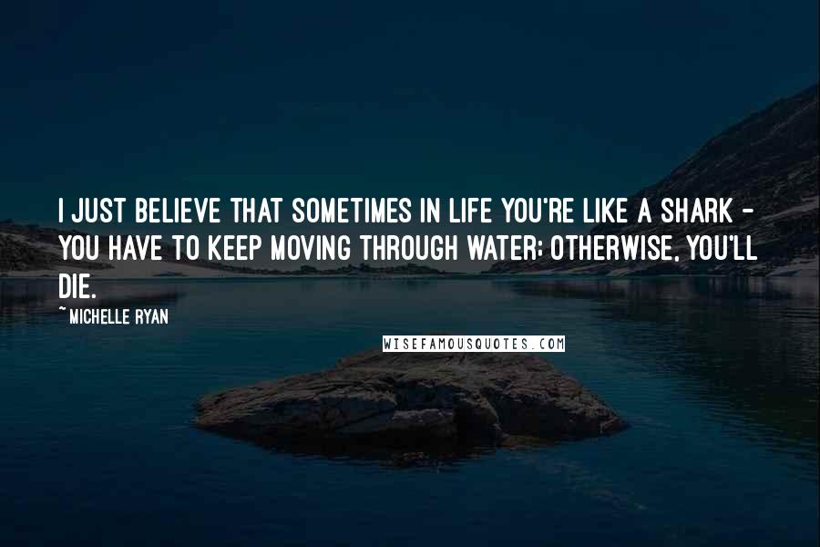 Michelle Ryan Quotes: I just believe that sometimes in life you're like a shark - you have to keep moving through water; otherwise, you'll die.