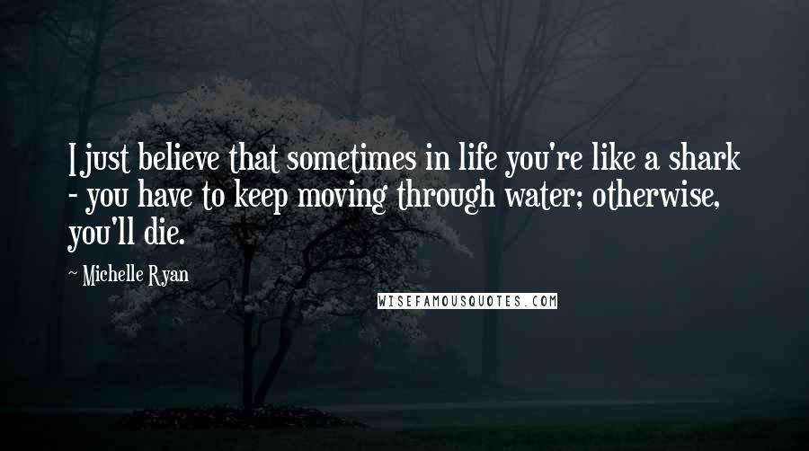 Michelle Ryan Quotes: I just believe that sometimes in life you're like a shark - you have to keep moving through water; otherwise, you'll die.