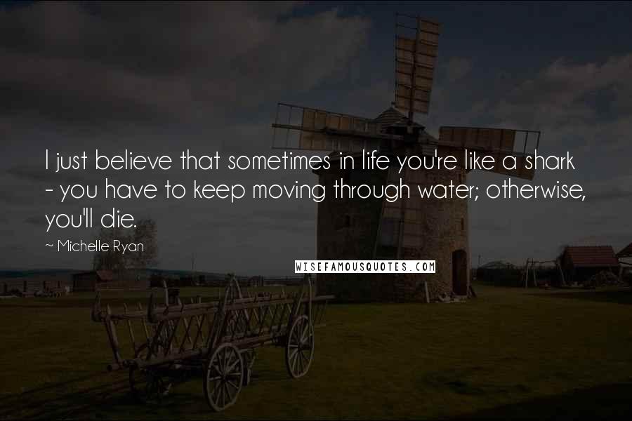 Michelle Ryan Quotes: I just believe that sometimes in life you're like a shark - you have to keep moving through water; otherwise, you'll die.