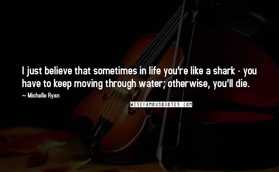 Michelle Ryan Quotes: I just believe that sometimes in life you're like a shark - you have to keep moving through water; otherwise, you'll die.