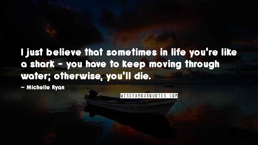 Michelle Ryan Quotes: I just believe that sometimes in life you're like a shark - you have to keep moving through water; otherwise, you'll die.