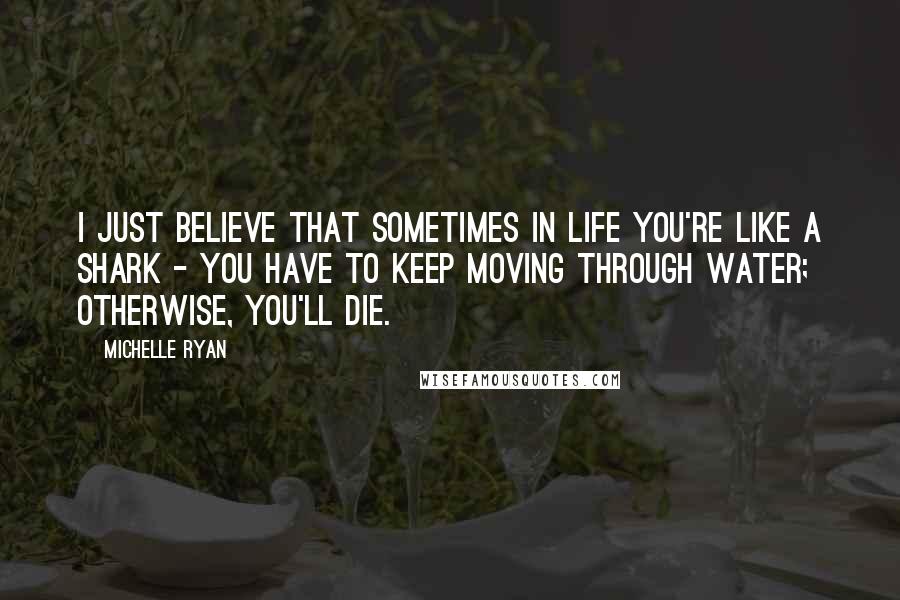 Michelle Ryan Quotes: I just believe that sometimes in life you're like a shark - you have to keep moving through water; otherwise, you'll die.