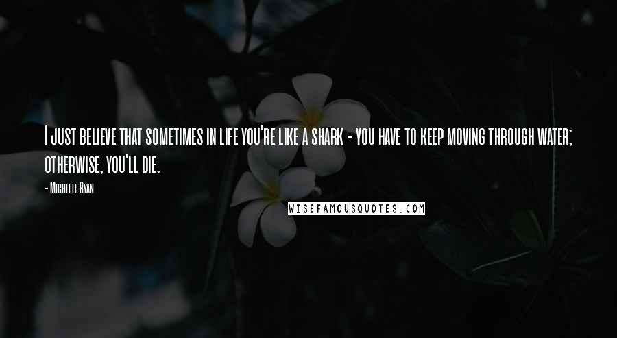 Michelle Ryan Quotes: I just believe that sometimes in life you're like a shark - you have to keep moving through water; otherwise, you'll die.