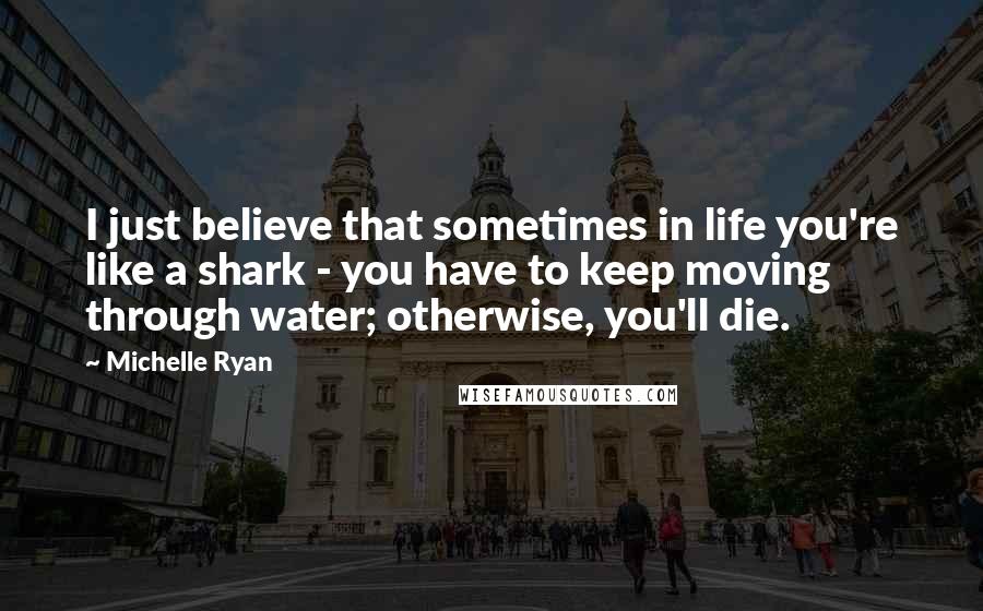 Michelle Ryan Quotes: I just believe that sometimes in life you're like a shark - you have to keep moving through water; otherwise, you'll die.