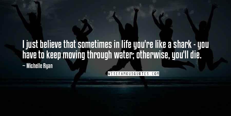 Michelle Ryan Quotes: I just believe that sometimes in life you're like a shark - you have to keep moving through water; otherwise, you'll die.