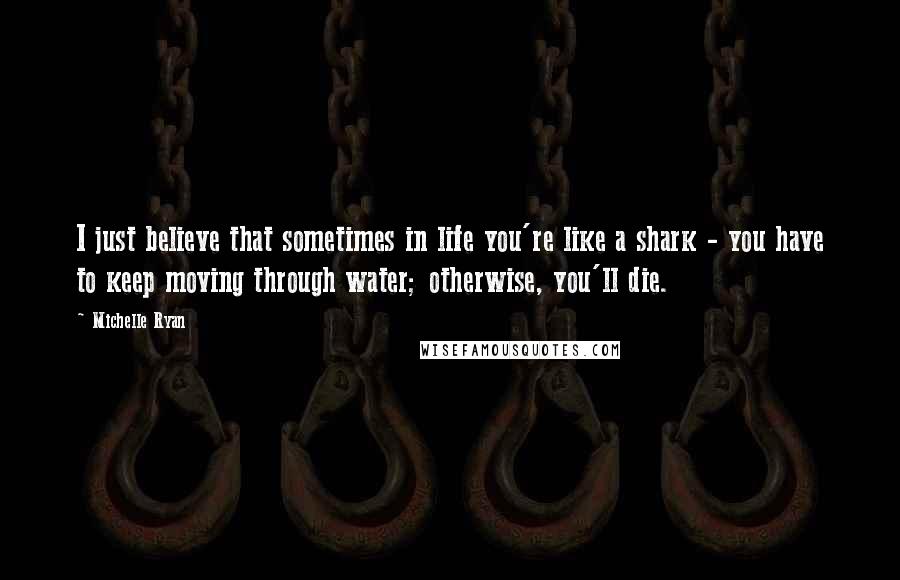 Michelle Ryan Quotes: I just believe that sometimes in life you're like a shark - you have to keep moving through water; otherwise, you'll die.