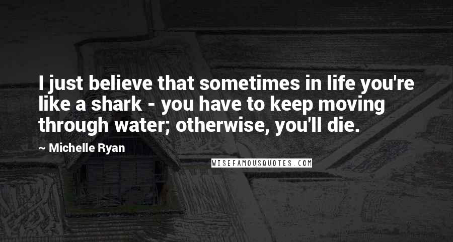 Michelle Ryan Quotes: I just believe that sometimes in life you're like a shark - you have to keep moving through water; otherwise, you'll die.