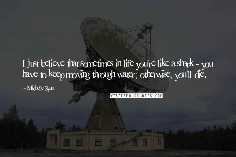 Michelle Ryan Quotes: I just believe that sometimes in life you're like a shark - you have to keep moving through water; otherwise, you'll die.