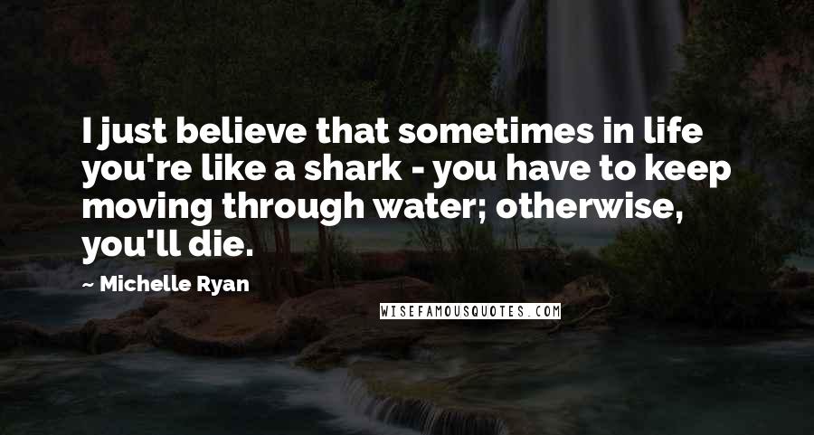 Michelle Ryan Quotes: I just believe that sometimes in life you're like a shark - you have to keep moving through water; otherwise, you'll die.