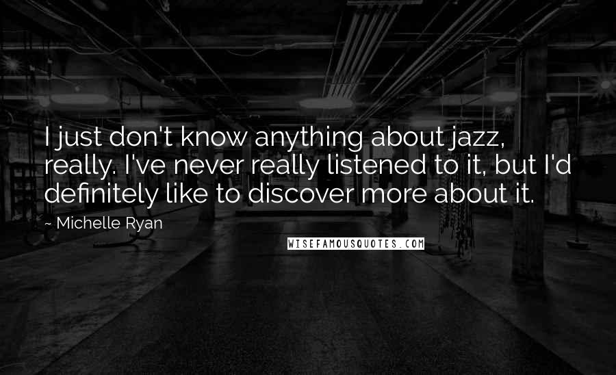 Michelle Ryan Quotes: I just don't know anything about jazz, really. I've never really listened to it, but I'd definitely like to discover more about it.