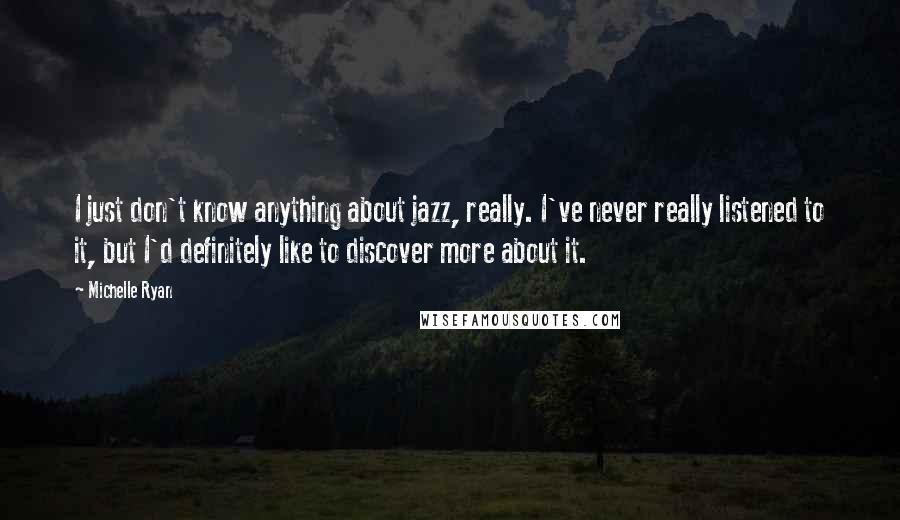 Michelle Ryan Quotes: I just don't know anything about jazz, really. I've never really listened to it, but I'd definitely like to discover more about it.