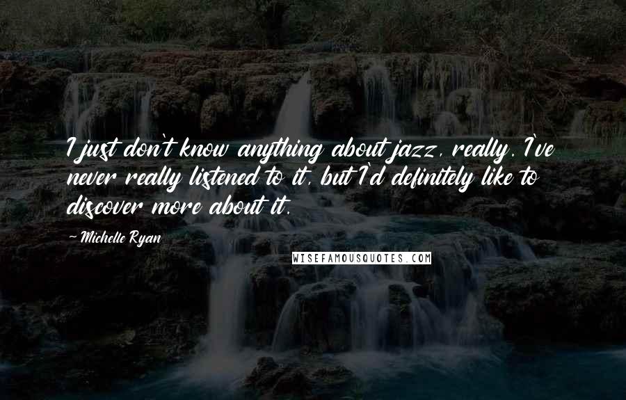 Michelle Ryan Quotes: I just don't know anything about jazz, really. I've never really listened to it, but I'd definitely like to discover more about it.