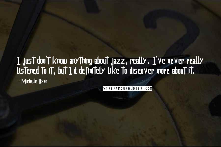 Michelle Ryan Quotes: I just don't know anything about jazz, really. I've never really listened to it, but I'd definitely like to discover more about it.