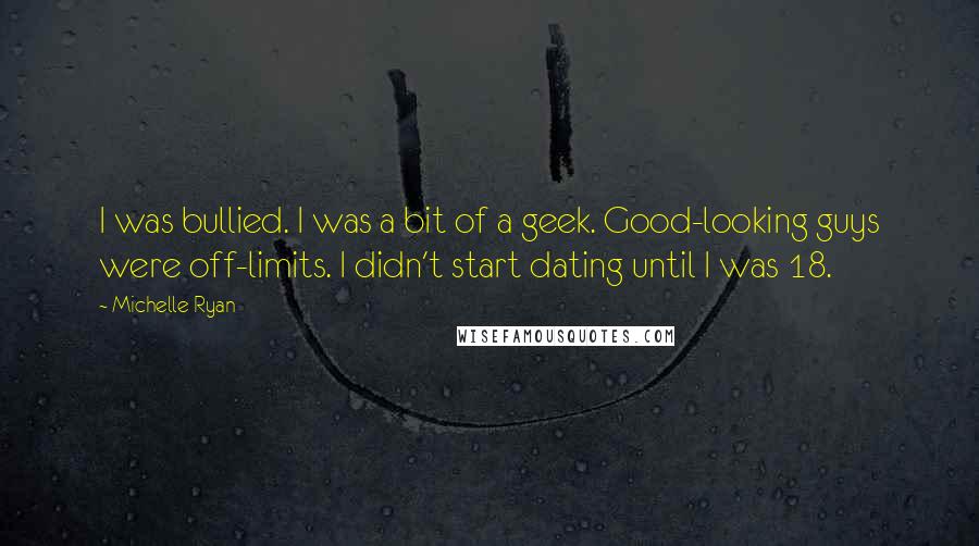 Michelle Ryan Quotes: I was bullied. I was a bit of a geek. Good-looking guys were off-limits. I didn't start dating until I was 18.