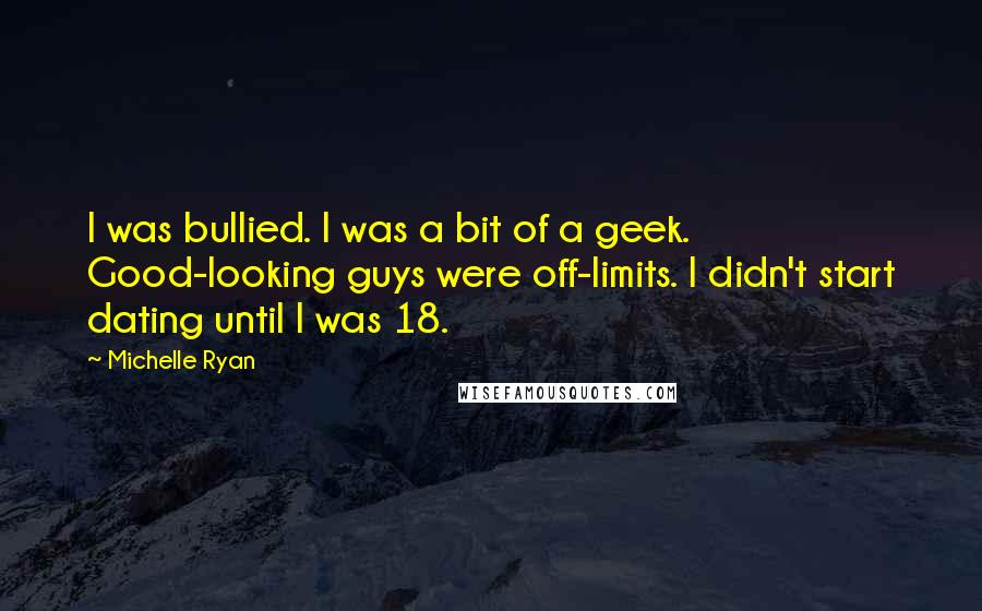 Michelle Ryan Quotes: I was bullied. I was a bit of a geek. Good-looking guys were off-limits. I didn't start dating until I was 18.