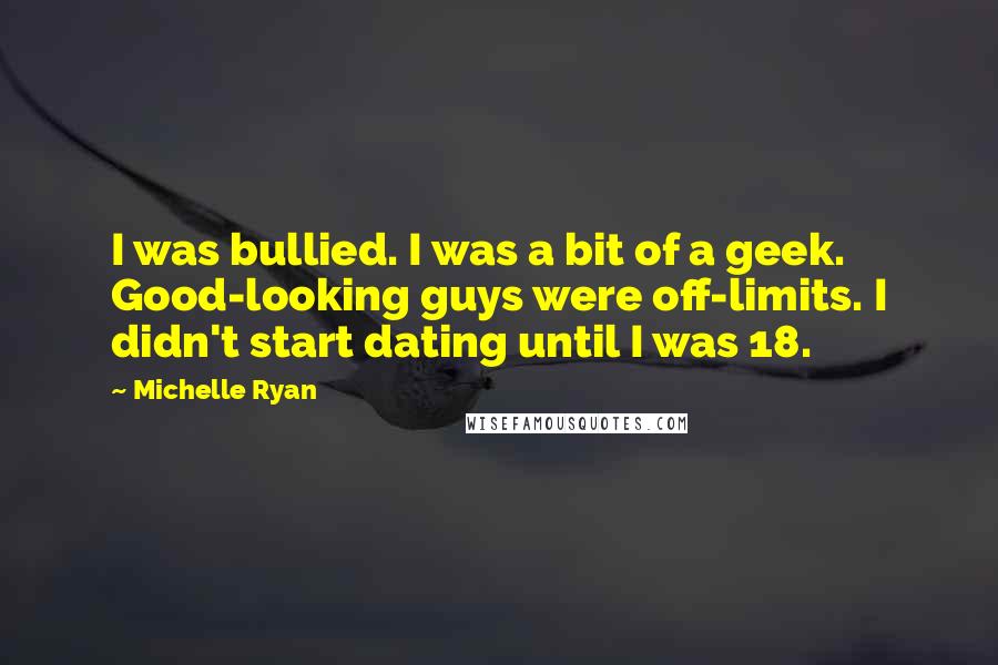 Michelle Ryan Quotes: I was bullied. I was a bit of a geek. Good-looking guys were off-limits. I didn't start dating until I was 18.