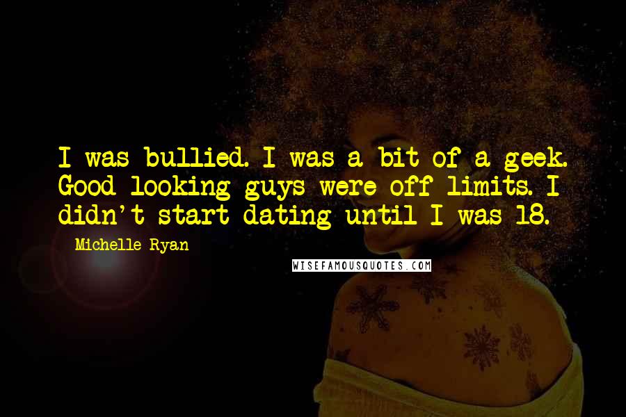 Michelle Ryan Quotes: I was bullied. I was a bit of a geek. Good-looking guys were off-limits. I didn't start dating until I was 18.