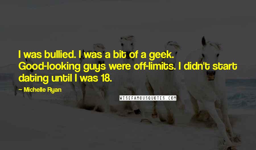 Michelle Ryan Quotes: I was bullied. I was a bit of a geek. Good-looking guys were off-limits. I didn't start dating until I was 18.