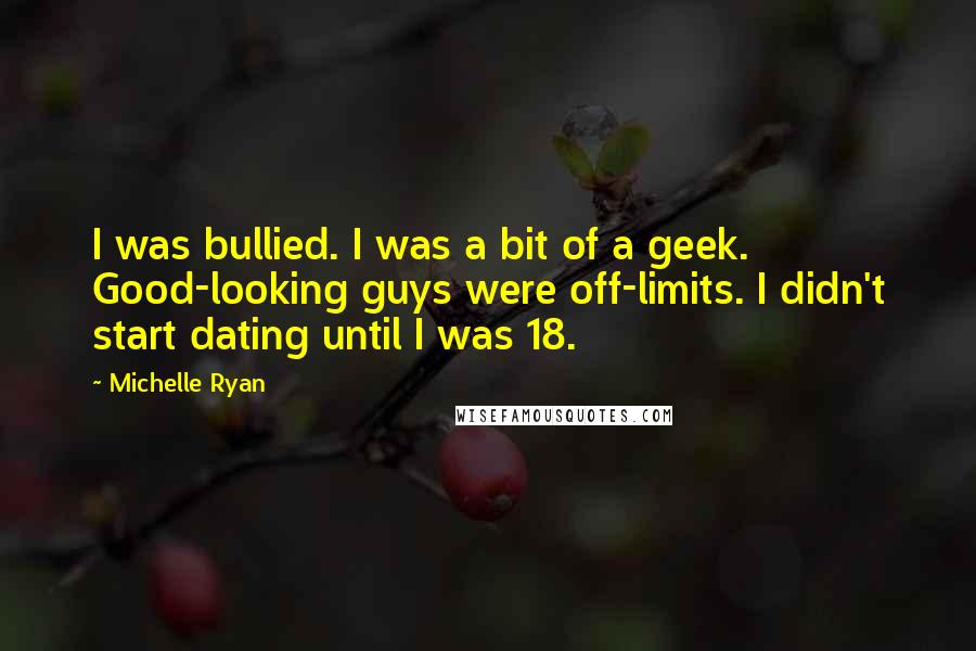 Michelle Ryan Quotes: I was bullied. I was a bit of a geek. Good-looking guys were off-limits. I didn't start dating until I was 18.