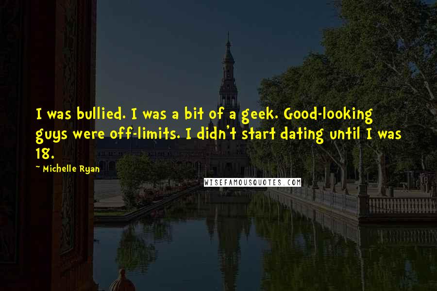 Michelle Ryan Quotes: I was bullied. I was a bit of a geek. Good-looking guys were off-limits. I didn't start dating until I was 18.