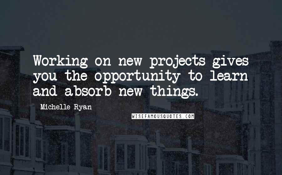 Michelle Ryan Quotes: Working on new projects gives you the opportunity to learn and absorb new things.