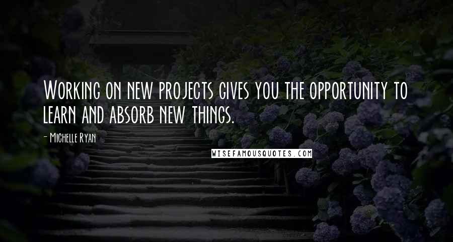 Michelle Ryan Quotes: Working on new projects gives you the opportunity to learn and absorb new things.