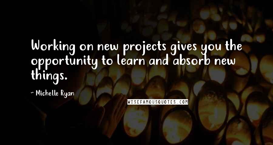 Michelle Ryan Quotes: Working on new projects gives you the opportunity to learn and absorb new things.